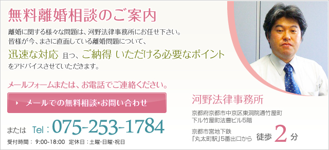 無料離婚相談のご案内　離婚に関する様々な問題は、河野法律事務所にお任せ下さい。皆様が今、まさに直面している離婚問題について、迅速な対応且つ、ご納得いただける必要なポイントをアドバイスさせていただきます。メールフォームまたは、お電話でご連絡ください。メールでの無料相談・お問い合わせ またはTel：075-253-1784 受付時間：9:00-18:00 定休日：土曜・日曜・祝日 河野法律事務所 東京都府京都市中京区東洞院通竹屋町下ル竹屋町法曹ビル5階 京都市営地下鉄「丸太町駅」5番出口から徒歩2分