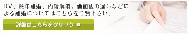 DV、熟年離婚、内縁解消、価値観の違いなどに よる離婚についてはこちらをご覧下さい。 詳細はこちらをクリック