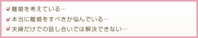 離婚を考えている… 本当に離婚をすべきか悩んでいる… 夫婦だけでの話し合いでは解決できない…