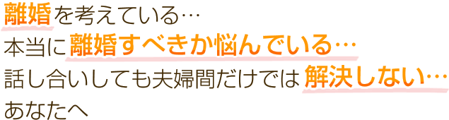 離婚を考えている… 本当に離婚すべきか悩んでいる… 話し合いしても夫婦間だけでは解決しない… あなたへ