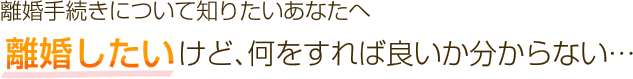 離婚手続きについて知りたいあなたへ離婚したいけど、何をすれば良いか分からない…