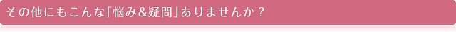 その他にもこんな｢悩み&疑問｣ありませんか？